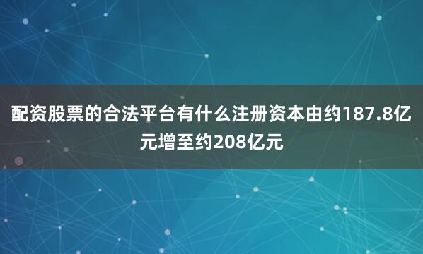 配资股票的合法平台有什么注册资本由约187.8亿元增至约208亿元
