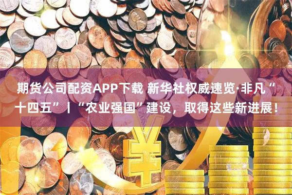 期货公司配资APP下载 新华社权威速览·非凡“十四五”丨“农业强国”建设，取得这些新进展！