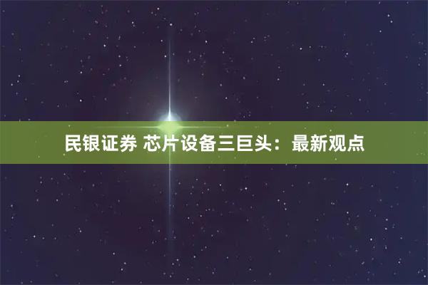 民银证券 芯片设备三巨头：最新观点