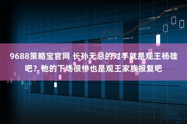 9688策略宝官网 长孙无忌的对手就是观王杨雄吧？他的下场很惨也是观王家族报复吧