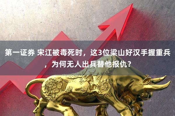 第一证券 宋江被毒死时，这3位梁山好汉手握重兵，为何无人出兵替他报仇？