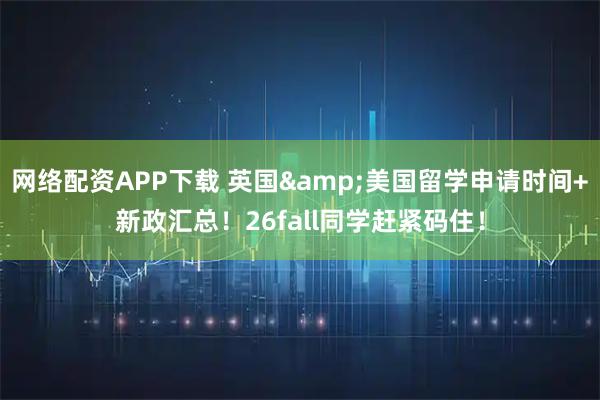 网络配资APP下载 英国&美国留学申请时间+新政汇总!26fall同学赶紧码住!