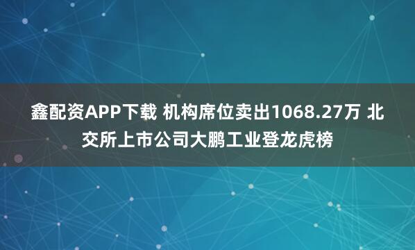 鑫配资APP下载 机构席位卖出1068.27万 北交所上市公司大鹏工业登龙虎榜