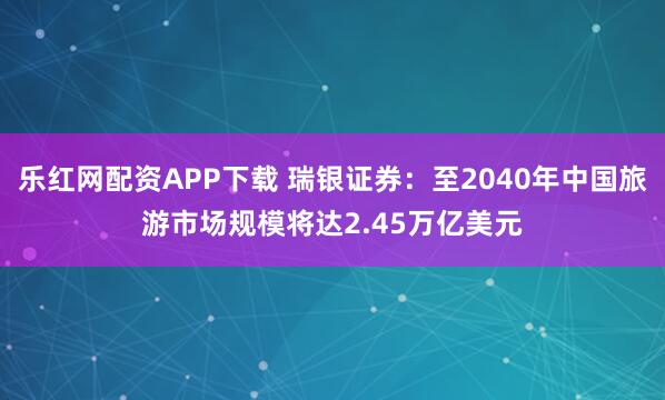乐红网配资APP下载 瑞银证券:至2040年中国旅游市场规模将达2.45万亿美元