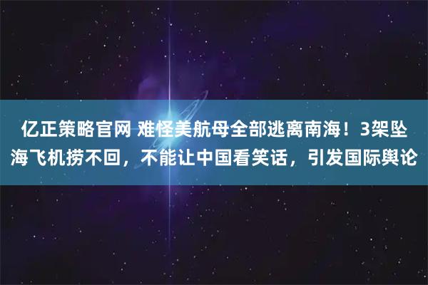 亿正策略官网 难怪美航母全部逃离南海!3架坠海飞机捞不回,不能让中国看笑话,引发国际舆论