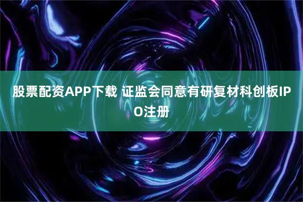 股票配资APP下载 证监会同意有研复材科创板IPO注册