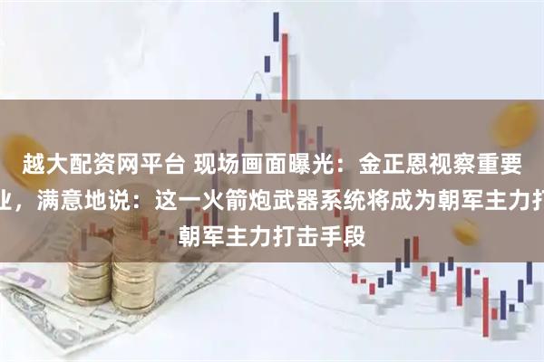 越大配资网平台 现场画面曝光：金正恩视察重要军工企业，满意地说：这一火箭炮武器系统将成为朝军主力打击手段