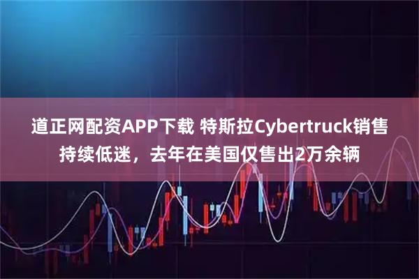 道正网配资APP下载 特斯拉Cybertruck销售持续低迷，去年在美国仅售出2万余辆