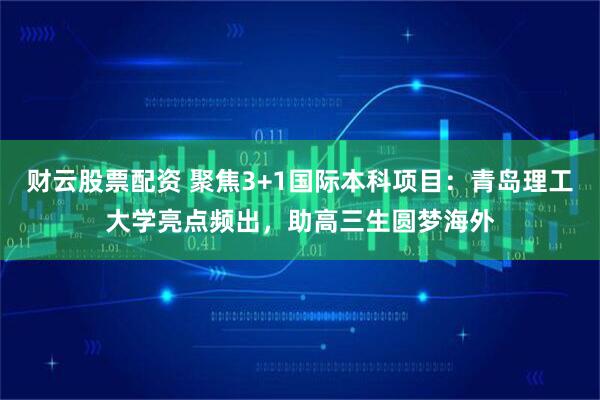 财云股票配资 聚焦3+1国际本科项目：青岛理工大学亮点频出，助高三生圆梦海外
