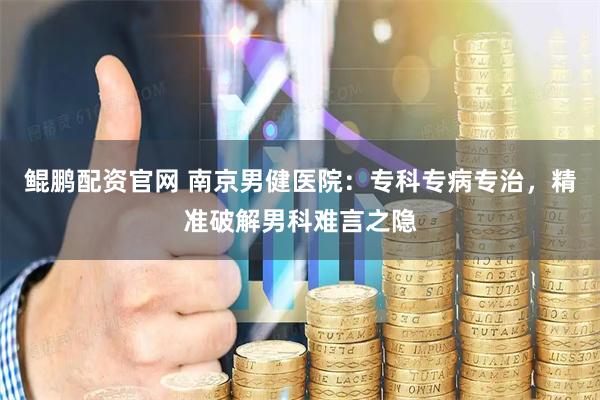 鲲鹏配资官网 南京男健医院：专科专病专治，精准破解男科难言之隐