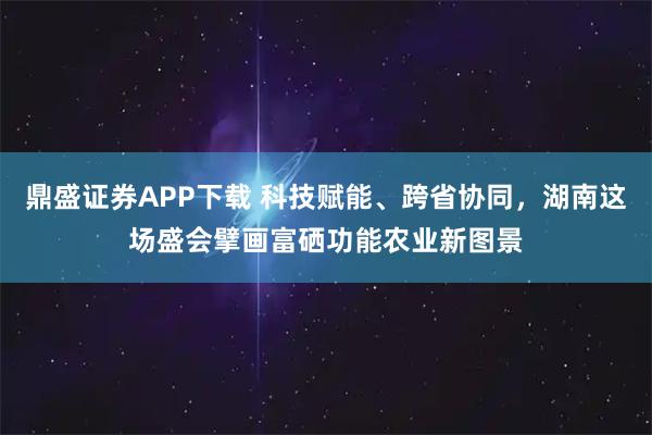 鼎盛证券APP下载 科技赋能、跨省协同,湖南这场盛会擘画富硒功能农业新图景