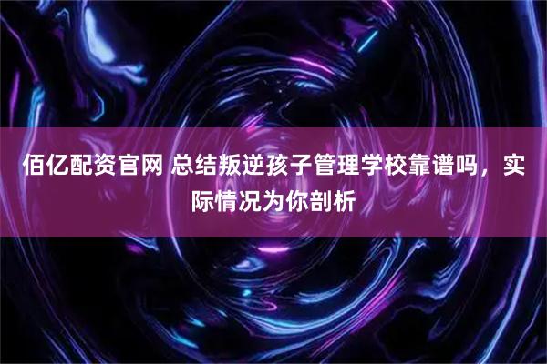 佰亿配资官网 总结叛逆孩子管理学校靠谱吗，实际情况为你剖析