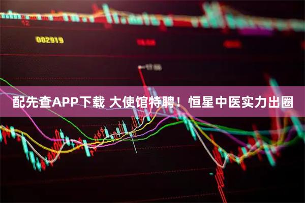 配先查APP下载 大使馆特聘！恒星中医实力出圈