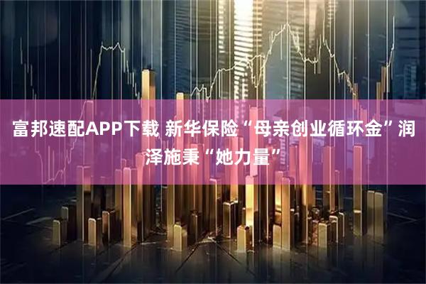 富邦速配APP下载 新华保险“母亲创业循环金”润泽施秉“她力量”