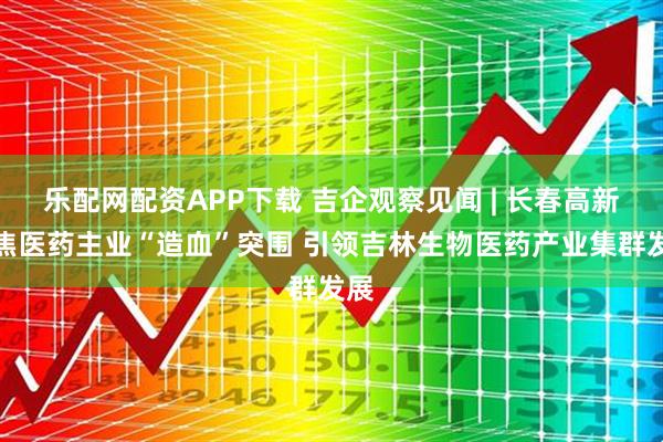 乐配网配资APP下载 吉企观察见闻 | 长春高新聚焦医药主业“造血”突围 引领吉林生物医药产业集群发展