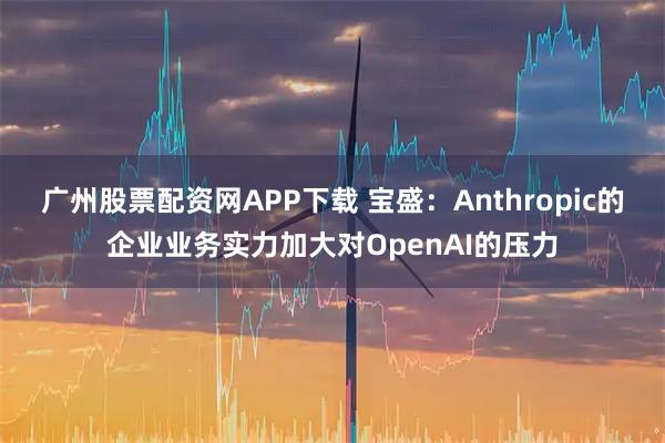 广州股票配资网APP下载 宝盛：Anthropic的企业业务实力加大对OpenAI的压力