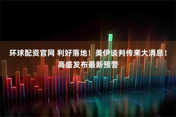 环球配资官网 利好落地！美伊谈判传来大消息！高盛发布最新预警